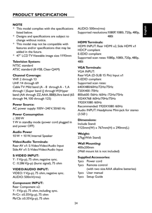 Page 25
24

English

English

English

English

PRODUCT SPECIFICATION
NOTE
*  This model complies with the specifications 
listed below.
*  Designs and specifications are subject to 
change without notice.
*  This model may not be compatible with 
features and/or specifications that may be 
added in the future.
* 47” LCD TV Viewable image size: 1193mm
Television System:
NTSC standard
ATSC standard (8-VSB, Clear-QAM)
Channel Coverage:
VHF: 2 through 13
UHF: 14 through 69
Cable TV: Mild band (A - 8  through A -...