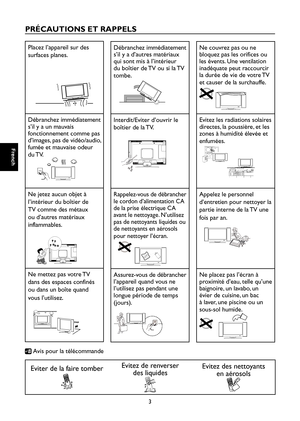 Page 32
French

French

3

French

French

PRÉCAUTIONS ET RAPPELS

Placez l’appareil sur des 
surfaces planes.

Débranchez immédiatement 
s’il y a un mauvais 
fonctionnement comme pas 
d’images, pas de vidéo/audio, 
fumée et mauvaise odeur 
du TV.

Ne jetez aucun objet à 
l’intérieur du boîtier de 
TV comme des métaux 
ou d’autres matériaux 
inflammables.

Ne mettez pas votre TV 
dans des espaces confinés 
ou dans un boîte quand 
vous l’utilisez.

Débranchez immédiatement 
s’il y a d’autres matériaux 
qui sont...
