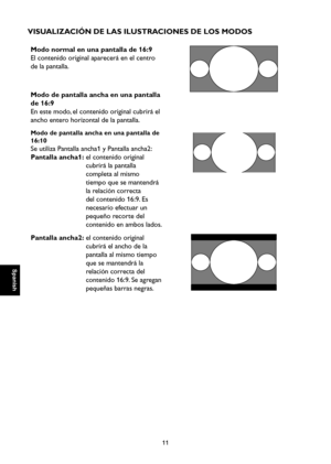 Page 68
Spanish

Spanish

11

Spanish

Spanish

VISUALIZACIÓN DE LAS ILUSTRACIONES DE LOS MODOS
Modo normal en una pantalla de 16:9
El contenido original aparecerá en el centro 
de la pantalla.
Modo de pantalla ancha en una pantalla 
de 16:9
En este modo, el contenido original cubrirá el 
ancho entero horizontal de la pantalla.

Modo de pantalla ancha en una pantalla de 
16:10
Se utiliza Pantalla ancha1 y Pantalla ancha2:
Pantalla ancha1:  el contenido original 
cubrirá la pantalla 
completa al mismo 
tiempo...