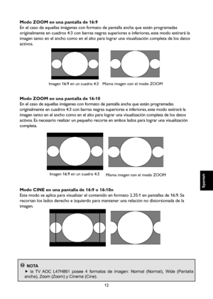 Page 69
12

Spanish

Spanish

Spanish

Spanish

Modo ZOOM en una pantalla de 16:9
En el caso de aquellas imágenes con formato de pantalla ancha que están programadas 
originalmente en cuadros 4:3 con barras negras superiores e inferiores, este modo estirará la 
imagen tanto en el ancho como en el alto para lograr una visualizació\
n completa de los datos 
activos.

Imagen 16:9 en un cuadro 4:3
  

Misma imagen con el modo ZOOM
Modo ZOOM en una pantalla de 16:10
En el caso de aquellas imágenes con formato de...