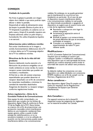 Page 81
24

Spanish

Spanish

Spanish

Spanish

CONSEJOS
Cuidado de la pantalla
No frote ni golpee la pantalla con ningún 
objeto duro debido a que estos podrían rayar, 
afectar o dañar la pantalla.
Desenchufe el cable de alimentación antes 
de limpiar la pantalla. Elimine el polvo de la 
TV limpiando la pantalla y la cubierta con un 
paño suave y limpio.Si la pantalla requiere una 
limpieza adicional, utilice un paño limpio y 
humedecido. No utilice limpiadores líquidos 
o en aerosol.
Advertencias sobre...