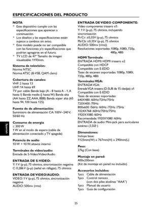 Page 82
Spanish

Spanish

25

Spanish

Spanish

ESPECIFICACIONES DEL PRODUCTO
NO TA
*  Este dispositivo cumple con las 
especificaciones que aparecen a 
continuación.
*  Los diseños y las especificaciones están 
sujetos a cambios sin aviso.
*  Este modelo puede no ser compatible 
con las funciones y/o especificaciones que 
podrían agregarse en el futuro.
*  TV LCD de 47” Tamaño de imagen 
visualizable: 1193mm.
Sistema de televisión:
Norma NTSC
Norma ATSC (8-VSB, QAM claro)
Cobertura de canales:
VHF: 2 hasta 13...