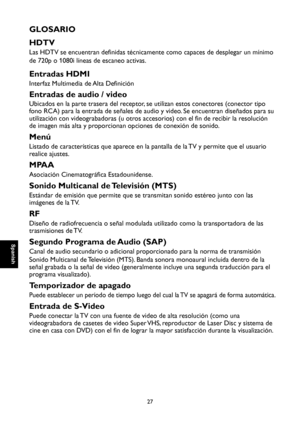 Page 84
Spanish

Spanish

27

Spanish

Spanish

GLOSARIO
HDTV
Las HDTV se encuentran definidas técnicamente como capaces de desplegar un mínimo 
de 720p o 1080i líneas de escaneo activas.
Entradas HDMI
Interfaz Multimedia de Alta Definición
Entradas de audio / video
Ubicados en la parte trasera del receptor, se utilizan estos conectores (conector tipo 
fono RCA) para la entrada de señales de audio y video. Se encuentran diseñados para su 
utilización con videograbadoras (u otros accesorios) con el fin de...