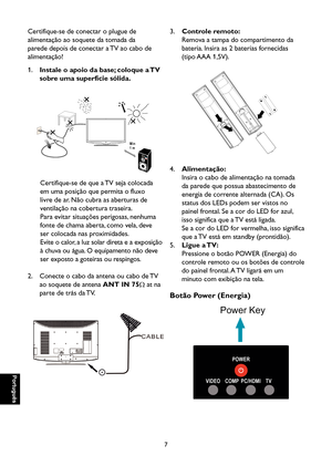 Page 92
Português

Português

7

Português

Português

3. Controle remoto:
    Remova a tampa do compartimento da 
bateria. Insira as 2 baterias fornecidas 
(tipo AAA 1,5V).

4. Alimentação:
    Insira o cabo de alimentação na tomada 
da parede que possua abastecimento de 
energia de corrente alternada (CA). Os 
status dos LEDs podem ser vistos no 
painel frontal. Se a cor do LED for azul, 
isso significa que a TV está ligada. 
Se a cor do LED for vermelha, isso significa 
que a TV está em standby (prontidão)....