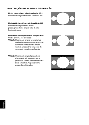 Page 96
Português

Português

11

Português

Português

ILUSTRAÇÕES DE MODELOS DE EXIBIÇÃO
Modo Normal em tela de exibição 16:9
O conteúdo original ficaria no centro da tela.
Modo Wide (amplo) em tela de exibição 16:9
O conteúdo original neste modo 
precisa preencher a largura total da tela 
horizontalmente.

Modo Wide (amplo) em tela de exibição 16:10
Wide1 e Wide2 são aplicados:
Wide1:  O conteúdo original preencheria a 
tela inteira enquanto que a proporção 
correta de conteúdo 16:9 ainda é 
mantida. É...