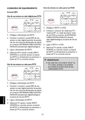 Page 98
Português

Português

13

Português

Português

CONEXÃO DE EQUIPAMENTO
Coaxial (RF)
Uso de sua antena ou cabo digital para DTV.

1. Desligue a alimentação da HDTV.
2.   Conecte o conector coaxial (RF) de sua 
antena ou cabo digital (partindo da parede, 
não de uma caixa de distribuição de cabos) 
ao conector ANTENNA/CABLE DIGITAL/
ANALOG (antena/cabo digital/analógico).
3. Ligue a alimentação da HDTV.
4.   Selecione DTV usando o botão INPUT 
(FONTE) no controle remoto, na lateral 
da HDTV ou diretamente...