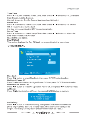 Page 3231
OTHERS MENU
TV Operation
Time Zone
Auto Clock
Setup Time
Day Of Week,/ .(
:,, ,
,,,, ,)
,/
.,
.
,/
.
. Press button to select Timer Zone then press button to set Available
Size Hawaii Alaska Eastern
Central Mountain Pacific Samoa Newfoundland Atlantic
Press button to select Auto Clock then press button to set it On or
Off If you set it On it will adjust
the time corresponding the DTV time automatically
Press button to select Setup Time then press button to adjust the
time and use the ENTER button
to...