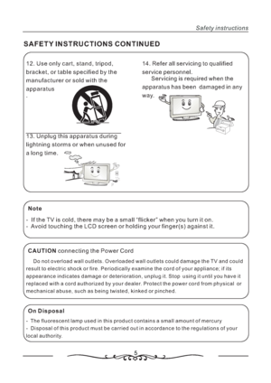 Page 612. Use only cart, stand, tripod,
bracket, or table specified by the
manufacturer or sold with the
apparatus
.
13. Unplug this apparatus during
lightning storms or when unused for
a long time.
5
SAFETY INSTRUCTIONS CONTINUED
Safety instructions
14. Refer all servicing to qualified
service personnel.
Servicing is required when the
apparatus has been damaged in any
way.
Note
-  If the TV is cold, there may be a small “flicker” when you turn it on.
- Avoid touching the LCD screen or holding your finger(s)...