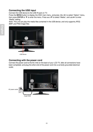 Page 21 19
Connecting the USB input 
Connect the USB device to the USB IN jack on TV.   
Press the MENU button to display the OSD main menu, and press ◄  or ► to select “Option” menu, 
then press  ENTER or ▼ to enter the menu. Press  ▲ or ▼ to select “Media”, and use  ► to enter 
“Media” setting. 
Note: This unit can play the media files contained in the USB device, and only supports JPEG, 
BMP, and PNG image files. 
 
 
 
Connecting with the power cord 
Connect the power cord to the AC inlet on the back of...