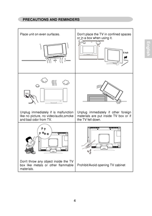 Page 6  
 
 
 
Place unit on even  surfaces.   
Dont 
place  the TV  in confined  spaces 
or  in a  box w hen using  it. 
 
 
 
 
 
 
 
 
 
 
Unplug  immediately  if is  malfunction 
like  no picture,  no video/audio,smoke 
and  bad odor from TV.   
 
 
 
 
 
 
 
 
 
Unplug 
immediately  if other  foreign 
materials  are put inside  TV  box or if 
the TV  fell dow n. 
 
 
 
 
 
 
 
 
 
 
Dont  throw  any object  inside the  TV 
box  like metals  or other  flammable 
materials....