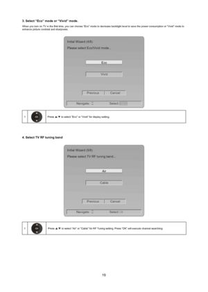 Page 2019
3. Select “eco” mode or “Vivid” mode.
When you turn on TV in the first time, you can choose “Eco” mode to decrease backlight level to save the power consumption or “\
Vivid” mode to 
enhance picture contrast and sharpness.
ENTER
VividEco
Initial Wizard (4/8)
Please select Eco/Vivid mode...
Previous Cancel
Navigate: Select:
1Press ▲/▼ to select “Eco ” or “Vivid” for display setting.
4. Select TV rf tuning band 
CableAir
Initial Wizard (5/8)
Please select TV RF tuning band...
Previous Cancel
Navigate:...