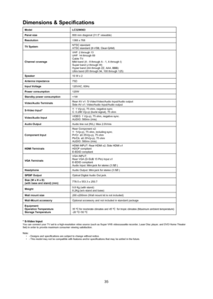 Page 3635
dimensions & Specifications 
modellC32W063
panel size 800 mm diagonal (31.5” viewable)
resolution    1366 x 768
TV System  NTSC standard
ATSC standard (8-VSB, Clear-QAM)
Channel coverage VHF: 2 through 13
UHF: 14 through 69
Cable TV:
Mild band (A - 8 through A - 1, A through I)
Super band (J through W)
Hyper band (AA through ZZ, AAA, BBB)
Ultra band (65 through 94, 100 through 125)
Speaker 10 W x 2
antenna impedance  75Ω
Input Voltage  120VAC, 60Hz
power consumption 120W
Standby power consumption 