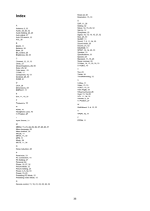 Page 3736
Index
A
Antenna, 6, 33
Audio, 24, 26, 32
Audio Setting, 24 , 26
Auto adjust, 27
Auto CH search, 22
AVL, 26
B
BACK, 11
Balance, 26
Bass, 26
B/L control, 28
Brightness, 25 , 33
C
Channel, 22 , 23, 32
Clock, 27
Closed Captions, 28 , 30
Color, 25 , 32
Color temp., 25
COMP, 11
Component, 10 , 13
Contrast, 25, 33
CVBS, 21
D
DCR, 28
Dimensions, 33
DISPLAY, 11
E
Eco, 11, 19, 25
F
Frequency, 15
H
HDMI, 10
Headphone Jack, 10
H. Position, 27
I
Input Source, 21
M
MENU, 11, 21, 22, 25, 26, 27, 28, 29, 31
Menu...