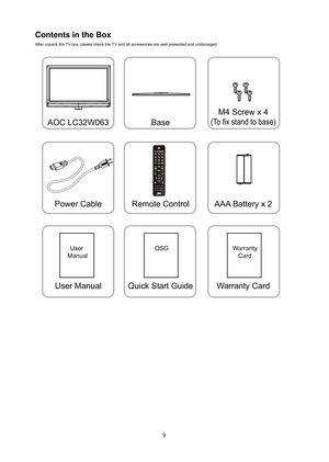 Page 109
Contents in the Box 
After unpack the TV box, please check the TV and all accessories are wel\
l presented and undamaged.
AOC LC32W063Power Cable
User Manual
User 
ManualQSGWarranty Card
Base
Remote Control
Quick Start Guide M4 Screw x 4(To fix stand to base)
AAA Battery x 2
Warranty Card
 