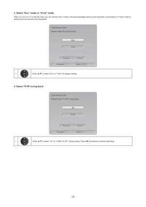 Page 2019
3. Select “Eco” mode or “Vivid” mode.
When you turn on TV in the first time, you can choose “Eco” mode to decrease backlight level to save the power consumption or “Vivid” mode to 
enhance picture contrast and sharpness.
ENTER
VividEco Initial Wizard (4/8)
Please select Eco/Vivid mode...
Previous Cancel
Navigate: Select:
1Press ▲/▼ to select “Eco” or “Vivid” for display setting.
4. Select TV RF tuning band. 
CableAir Initial Wizard (5/8)
Please select TV RF tuning band...
Previous Cancel
Navigate:...