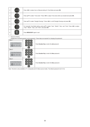 Page 3130
2Press ◄/► to adjust Auto or Manual setting for Time Mode and press OK.
3
Press ▲/▼ to select “Time Zone”. Press ◄/► to adjust Time Zone which you located and press OK.
4
Press ▲/▼ to select “Daylight Savings”. Press ◄/► to on/off Daylight Savings and press OK.
5
For manually Time Mode setting, press ▲/▼ to select “Year”, “Month”, “Day”, and “Time”. Press ◄/► to adjust 
“Year”, “Month”, “Day”, and “Time”, and press OK.
6
MU
/ ExitENPress MENU/EXIT again to exit.
Password Setting:  3. 
Change the...