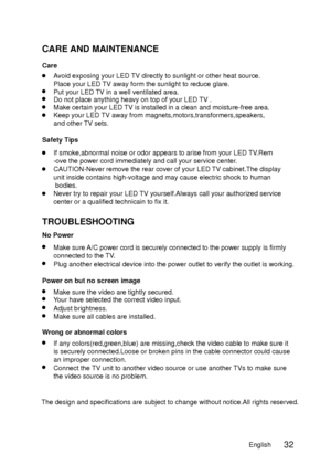 Page 40CARE AND MAINTENANCE
TROUBLESHOOTING
Care
No Power
Power on but no screen imageAvoid exposing your LED TV directly to sunlight or other heat source.
Place your LED TV away form the sunlight to reduce glare.
Put your LED TV in a well ventilated area.
Make sure A/C power cord is securely connected to the power supply is firmly
connected to the TV.
Plug another electrical device into the power outlet to verify the outle\
t is working.
Make sure the video are tightly secured.
Wrong or abnormal colors
If any...