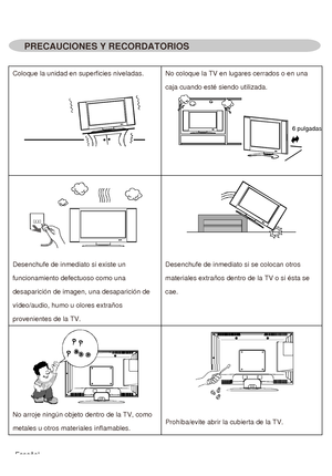 Page 43PRECAUCIONES Y RECORDATORIOS
Coloque la unidad en superficies niveladas. No coloque la TV en lugares cerrados o en una 
caja cuando esté siendo utilizada. 
6 pulgadas
Desenchufe de inmediato si existe un 
funcionamiento defectuoso como una 
desaparición de imagen, una desaparición de 
vídeo/audio, humo u olores extraños 
provenientes de la TV.Desenchufe de inmediato si se colocan otros 
materiales extraños dentro de la TV o si ésta se 
cae.
No arroje ningún objeto dentro de la TV, como 
metales u otros...