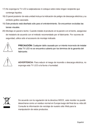 Page 4417) No exponga la TV LED a salpicaduras ni coloque sobre ésta ningún recipiente que contenga líquidos. 
18) El panel posterior de esta unidad incluye la indicación de peligro de descarga eléctrica y su  símbolo gráfico asociado. 
19) Este producto está diseñado sólo para el entretenimiento. Se encuentran excluidas las 
tareas visuales.
20) Montaje en pared o techo: Cuando instale el producto en la pared o en el techo, asegúrese  de instalarlo de acuerdo con el método recomendado por el fabricante. Por...