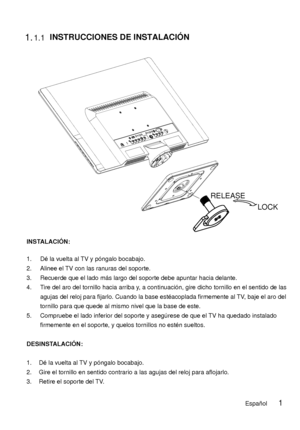 Page 48 1.1.1
LOCK
RELEASE
 INSTRUCCIONES DE INSTALACIÓN 
INSTALACIÓN: 
1. Dé la vuelta al TV y póngalo bocabajo. 
2. Alinee el TV con las ranuras del soporte. 
3. Recuerde que el lado más largo del soporte debe apuntar hacia delante. 
4. Tire del aro del tornillo hacia arriba y, a continuación, gire dicho tornillo en el sentido de las 
agujas del reloj para fijarlo. Cuando la base esté acoplada firmemente al TV, baje el aro del 
tornillo para que quede al mismo nivel que la base de este. 
5. Compruebe el lado...