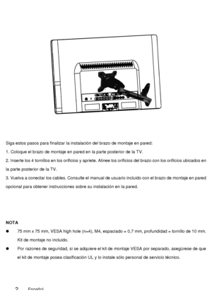 Page 49Siga estos pasos para finalizar la instalación del brazo de montaje en pared: 
1. Coloque el brazo de montaje en pared en la parte posterior de la TV. 
2. Inserte los 4 tornillos en los orificios y apriete. Alinee los orificios del brazo con los orificios ubicados en 
la parte posterior de la TV. 
3. Vuelva a conectar los cables. Consulte el manual de usuario incluido con el brazo de montaje en pared 
opcional para obtener instrucciones sobre su instalación en la pared. 
NOTA 
  75 mm x 75 mm, VESA high...