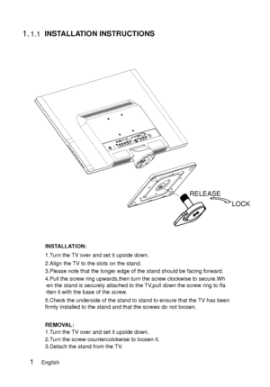 Page 9                           
               
 1.1.1
LOCK
RELEASE
           
1.Turn the TV over and set it upside down.
2.Align the TV to the slots on the stand.
3.Please note that the longer edge of the stand should be facing forward\
.
4.Pull the screw ring upwards,then turn the screw clockwise to secure.Wh\
-en the stand is securely attached to the TV,pull down the screw ring to fla
-tten it with the base of the screw.
5.Check the underside of the stand to stand to ensure that the TV has been
firmly...