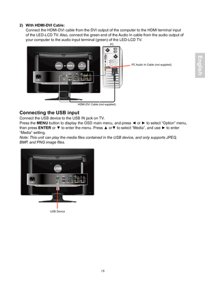 Page 19 18
 
2)  With HDMI-DVI Cable: Connect the HDMI-DVI cable from the DVI output of  the computer to the HDMI terminal input 
of the  LED-LCD T V. Also, connect the green end of the  Audio In cable from the audio output of 
your  computer to the audio input terminal (green) of the  LED-LCD T V.
 
 
 
Connecting the USB input 
Connect the USB device to the USB IN jack on TV.   
Press the  MENU button to display the OSD main menu, and press  ◄ or  ► to select “Option” menu, 
then press  ENTER or ▼ to enter...