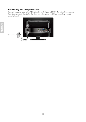 Page 20 19
Connecting with the power cord 
Connect the power cord to the AC inlet on the back of your  LED-LCD T V, a fter all connections 
have  been completed, and plug the other end of the power cord into a correctl\
y grounded
electrical  outlet. 
 
 
AC power socket  
Power Cord
 
English
 