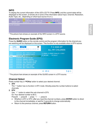 Page 23 22
INFO 
To display the current information of the  LED-LCD T V : Press  INF O, and the current s tate will be 
displayed  on the screen. (It shows all or some of the information about Input, Ch\
annel, Resolution,
Audio Type,  etc., depending on what input source it is in.) 
 
* The picture here shows an example of the INFO screen in a DTV source. 
 
Electronic Program Guide (EPG) 
Press the  GUIDE button on the remote control and the program information for the channe\
l you 
are watching will be...