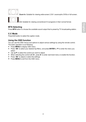 Page 25 24
 Zoom In: Suitable for viewing wide-screen 2.35:1 anamorphic DVDs in full screen. 
 4:3:  Suitable for viewing conventional 4:3 programs in their normal format. 
 
MTS Selecting 
Press  MTS button to choose the available sound output that is preset by TV broadcasting station. 
 
C.C Mode 
Press  C.C button to select the caption mode. 
 
Using the OSD function 
You can use the OSD menus and options to adjust various settings by using\
 the remote control. 
The basic operation is as following: 
