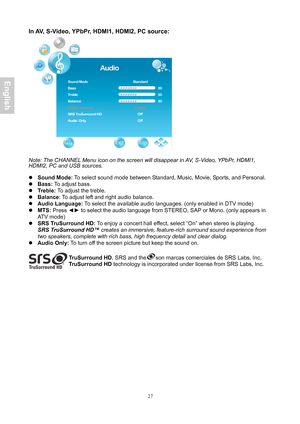 Page 28 27
In AV, S-Video, YPbPr, HDMI1, HDMI2, PC source: 
 
 
Note: The CHANNEL Menu icon on the screen will disappear in AV, S-Video, YPbPr, HDMI1, 
HDMI2, PC and USB sources.
 
 
z  Sound Mode:  To select sound mode between Standard, Music, Movie, Sports, and Personal. 
z  Bass:  To adjust bass. 
z  Treble:  To adjust the treble. 
z  Balance : To adjust left and right audio balance. 
z  Audio Language:  To select the available audio languages. (only enabled in DTV mode) 
z  MTS:  Press  ◄► to select the...