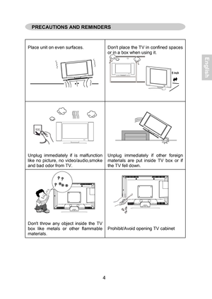 Page 5  
 
 
 
Place unit  on  even  surfaces.    
Don
t place  the  TV  in confined  spaces  
or  in  a  box  when  using  it.  
 
 
 
 
 
 
 
 
 
 
Unplug  immediatel y if is  malfunction  
like  no  picture,  no  video/audio,smoke  
and  bad  odor  from  TV.   
 
 
 
 
 
 
 
 
 
Unplug
 immediatel y if  other  foreign  
materials  are  put  inside   TV box or  if  
the  TV  fell do wn.  
 
 
 
 
 
 
 
 
 
 
Don t thro w any object  inside  the   TV 
box  like  metals  or  other  flammable  
materials....