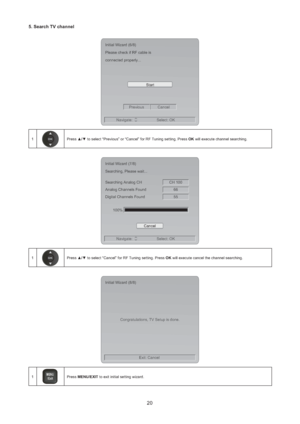 Page 2120
5. Search TV channel 
Start Initial Wizard (6/8)
Please check if RF cable is
connected properly...
Previous Cancel
Navigate: Select: OK
1Press ▲/▼ to select “Previous” or “Cancel” for RF Tuning setting. Press OK will execute channel searching. 
CH 100 Initial Wizard (7/8)
Searching, Please wait...
Searching Analog CH
66 Analog Channels Found
55 Digital Channels Found
100%
Cancel
Navigate: Select: OK
1Press ▲/▼ to select “Cancel” for RF Tuning setting. Press OK will execute cancel the channel...