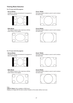 Page 2221
Viewing Mode Selection
For TV input with SD programs
Normal Mode
Suitable for viewing conventional 4:3 programs in 
their normal format.
Zoom1 Mode
Use these aspect modes to zoom in and to reduce 
the black bars.
Wide Mode
The original content in this mode has to ﬁll the 
entire screen of the display.
Zoom2 Mode
Use these aspect modes to zoom in and to reduce 
the black bars.
For TV input with HD programs
Normal Mode
Suitable for viewing conventional 4:3 programs in 
their normal format.
Zoom1 Mode...