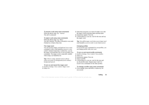 Page 33This
 is the Internet version 
of the users gui
de. © Pr
int on
ly for private us
e.
Calling 33
To answer a call using voice commands
When the phone rings, say “Answer”.
The call is connected.
To reject a call using voice commands
When the phone rings, say “Busy”.
The call is rejected. The caller is diverted to voice mail, 
if turned on, or hears a busy tone.
The magic word
You can record a magic word and use it as a voice 
command to allow total handsfree access to voice 
control. Instead of pressing a...