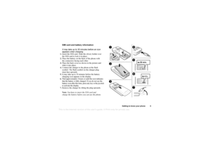 Page 5This
 is the Internet version 
of the users gui
de. © Pr
int on
ly for private us
e.
Getting to know your phone 5
SIM card and battery information
It may take up to 30 minutes before an icon 
appears when charging.
1. Insert the SIM card. Slide the silvery holder over 
the SIM card to lock it in place.
2. Place the battery on the back of the phone with 
the connectors facing each other.
3. Place the back cover as shown in the picture and 
slide it into place.
4. Connect the charger to the phone at the...