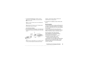 Page 70This is the Internet version of the users guide. © Print only for private use.
Transferr in g an d exc hang ing i nfo rmati on 69
To ac tiv ate th e infrared  p ort, sc roll to  C onn ect, 
Inf rar ed P ort . F ro m  sta nd by, y ou ca n also  se le ct  Mo re
, Tu rn O n IR .
Note : To  co nse rv e b att ery  pow er, tu rn of f Infrar ed  
wh en no t in  u se.
Note : Inf rar ed  w il l r emai n on f or 10 min utes af ter 
th e la st  item  is se nt or r ec eiv ed.
T o  conne ct two devic es
1. Place  y...