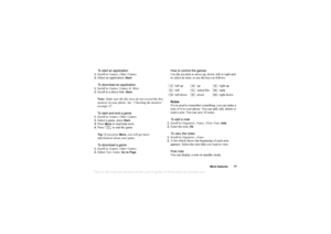 Page 78This is the Internet version of the users guide. © Print only for private use.
More f eatures 77
To  start  an application
1. Scr oll to  Ga mes ,
 Other Game s.
2. Sel ect  an a ppl icatio n, 
St art
.
T o  download an  application
1. Scr oll to  Ga mes ,
 Game s & Mo re .
2. Scrol l t o  a di rect  lin k, 
Start
.
Note : Ma ke su re  t he f il e  size s do  not  exc ee d  th e free  
me mory in  y our pho ne. See “ C he cking the  me mory ” 
on pa ge32. 
T o  start  and end a  game
1. Scr oll to  Ga...