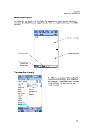Page 105         P800/P802
 
White Paper, January 2003 
105
Handwriting Recognition 
 
The user writes text directly on to the screen. The shapes drawn persist until the character is 
interpreted. Simplified Chinese is supported on the P802 and Traditional Chinese on the P800 
(Chinese). 
 
 
 
 
Chinese Dictionary 
 
 
 
The P802 has a standalone Chinese-English / 
English-Chinese dictionary. Both Traditional 
and Simplified Chinese versions are supplied 
on the CD-ROM. The user may load the 
version required....