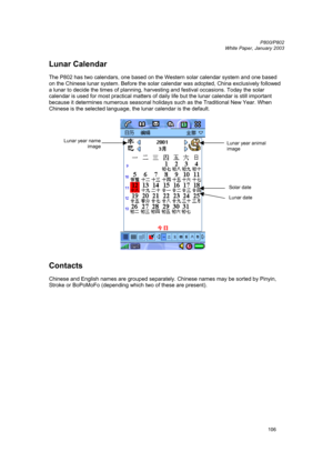 Page 106         P800/P802
 
White Paper, January 2003 
106
Lunar Calendar 
 
The P802 has two calendars, one based on the Western solar calendar system and one based 
on the Chinese lunar system. Before the solar calendar was adopted, China exclusively followed 
a lunar to decide the times of planning, harvesting and festival occasions. Today the solar 
calendar is used for most practical matters of daily life but the lunar calendar is still important 
because it determines numerous seasonal holidays such as...