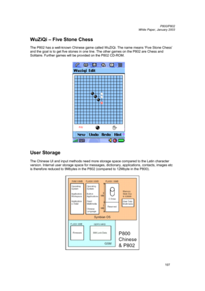 Page 107         P800/P802
 
White Paper, January 2003 
107
WuZiQi – Five Stone Chess 
 
The P802 has a well-known Chinese game called WuZiQi. The name means ‘Five Stone Chess’ 
and the goal is to get five stones in one line. The other games on the P802 are Chess and 
Solitaire. Further games will be provided on the P802 CD-ROM. 
 
 
 
User Storage 
 
The Chinese UI and input methods need more storage space compared to the Latin character 
version. Internal user storage space for messages, dictionary,...