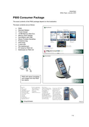 Page 112         P800/P802
 
White Paper, January 2003 
112
P800 Consumer Package 
 
The exact contents of the P800 package depend on the localization. 
 
The basic contents are as follows: 
 
• 
P800 
• Standard Battery 
• 
Travel charger 
• 16 MB Memory Stick Duo 
• Memory Stick Adapter 
• 
SyncStation with USB 
• Stereo Portable Handsfree 
• 
Protective bag 
• Wrist strap 
• 
3 extra styli 
• 
Flip replacement 
• PC Suite for P800 CD  
• 
Multimedia for P800 CD 
 
 
 
P800 with stereo handsfree 
and images...