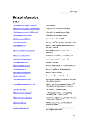Page 118         P800/P802
 
White Paper, January 2003 
118
Related Information 
 
Links 
  
http://www.SonyEricsson.com/P800 
 P800 website 
http://www.SonyEricsson.com/developer
 
 Sony Ericsson developer information 
http://www.ericsson.com/mobilityworld/
  Information for application developers 
 
http://www.ericsson.com/gprs
   Information on the GPRS system 
 
http://www.gsmworld.com/
  General information on GSM 
 
http://www.3gpp.org/
  Home of the 3rd Generation Partnership Project...