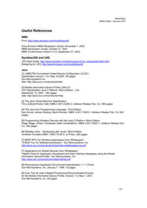 Page 119         P800/P802
 
White Paper, January 2003 
119  
Useful References 
MMS 
From http://www.ericsson.com/mobilityworld/ 
 
Sony Ericsson MMS Developers Guide, November 1, 2002  
MMS Developers Guide, October 31, 2001 
MMS Conformance version 2.0.0, September 27, 2002,  
SymbianOS and UIQ 
UIQ Style Guide, http://www.symbian.com/technology/UI/uiq_styleguide/index.html 
Designing for UIQ, http://www.ericsson.com/mobilityworld/
 
Java 
[1] J2ME(TM) Connected Limited Device Configuration (CLDC)...