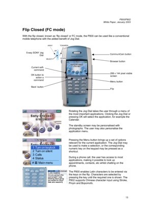 Page 13         P800/P802
 
White Paper, January 2003 
13
Flip Closed (FC mode) 
 
With the flip closed, known as ‘flip closed’ or FC mode, the P800 can be used like a conventional 
mobile telephone with the added benefit of Jog Dial. 
 
 
 
 
 
 
 
 
 
 
 
 
 
 
 
 
 
 
 
 
Rotating the Jog Dial takes the user through a menu of 
the most important applications. Clicking the Jog Dial or 
pressing OK will select the application, for example the 
Calendar. 
 
The standby screen may be personalised with...