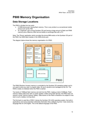 Page 18         P800/P802
 
White Paper, January 2003 
18
P800 Memory Organisation 
 
Data Storage Locations 
 
The P800 is divided into two parts: 
• 
A GSM phone part, having flash memory. This is very similar to a conventional mobile 
phone such as the T68i 
• 
An ‘Organizer’ part running Symbian OS and having a large amount of flash and RAM 
memory plus a Memory Stick slot and ability to exchange files with a PC. 
 
Note: The ‘Phone’ application which provides the phone MMI exists on the Symbian OS part of...
