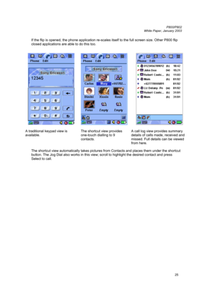 Page 25         P800/P802
 
White Paper, January 2003 
25
If the flip is opened, the phone application re-scales itself to the full screen size. Other P800 flip 
closed applications are able to do this too.
 
 
 
    
A traditional keypad view is 
available. 
  
The shortcut view provides 
one-touch dialling to 9 
contacts.   
A call log view provides summary 
details of calls made, received and 
missed. Full details can be viewed 
from here. 
 
The shortcut view automatically takes pictures from Contacts and...