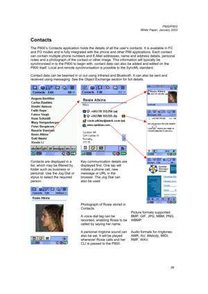 Page 26         P800/P802
 
White Paper, January 2003 
26
Contacts 
 
The P800’s Contacts application holds the details of all the user’s contacts. It is available in FC 
and FO modes and is fully integrated with the phone and other PIM applications. Each contact 
can contain multiple phone numbers and E-Mail addresses, name and address details, personal 
notes and a photograph of the contact or other image. This information will typically be 
synchronised in to the P800 to begin with; contact data can also be...