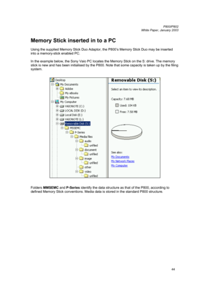 Page 44         P800/P802
 
White Paper, January 2003 
44
Memory Stick inserted in to a PC 
 
Using the supplied Memory Stick Duo Adaptor, the P800’s Memory Stick Duo may be inserted 
into a memory-stick enabled PC. 
 
In the example below, the Sony Vaio PC locates the Memory Stick on the S: drive. The memory 
stick is new and has been initialised by the P800. Note that some capacity is taken up by the filing 
system. 
 
 
 
Folders MMSEMC and P-Series identify the data structure as that of the P800, according...