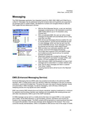 Page 45         P800/P802
 
White Paper, January 2003 
45
Messaging 
 
The P800 Messages application has integrated support for SMS, EMS, MMS and E-Mail from a 
unified UI. Messages may be addressed using the contacts data and hyperlinks are supported in 
all message types to create E-Mails, call telephone numbers and navigate directly to web and 
WAP pages that are referenced in the text.  
 
 
 • 
With the Short Message Service, a user can send text 
messages containing up to 160 characters to and from 
GSM...